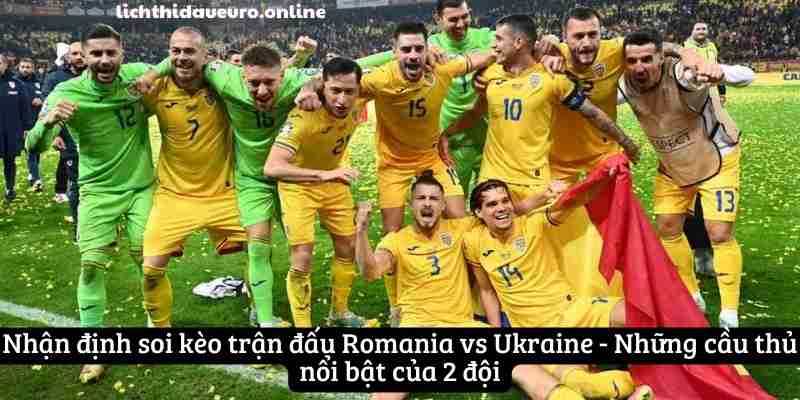 Nhận định soi kèo trận đấu Romania vs Ukraine - Những cầu thủ nổi bật của 2 đội